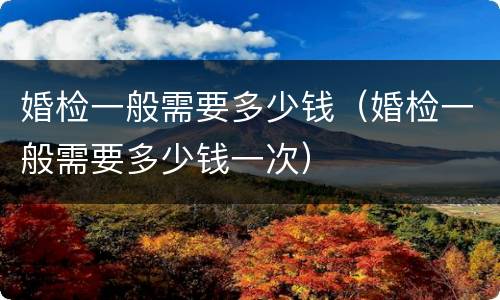 婚检一般需要多少钱（婚检一般需要多少钱一次）