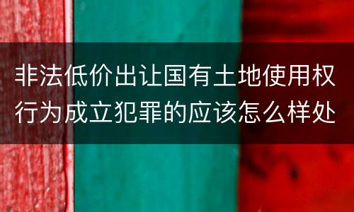 非法低价出让国有土地使用权行为成立犯罪的应该怎么样处罚