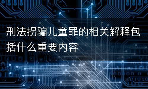 刑法拐骗儿童罪的相关解释包括什么重要内容