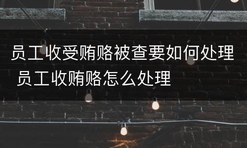 员工收受贿赂被查要如何处理 员工收贿赂怎么处理