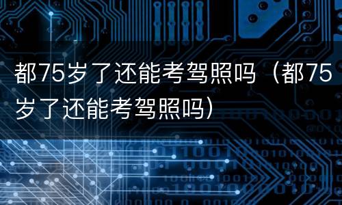 都75岁了还能考驾照吗（都75岁了还能考驾照吗）
