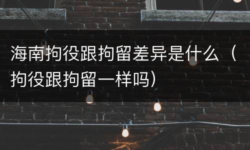 海南拘役跟拘留差异是什么（拘役跟拘留一样吗）