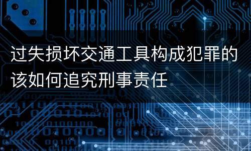 过失损坏交通工具构成犯罪的该如何追究刑事责任