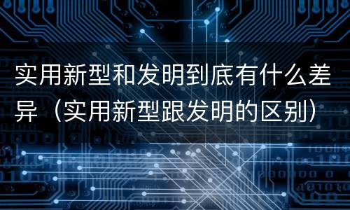 实用新型和发明到底有什么差异（实用新型跟发明的区别）