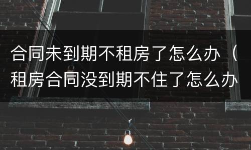 合同未到期不租房了怎么办（租房合同没到期不住了怎么办）