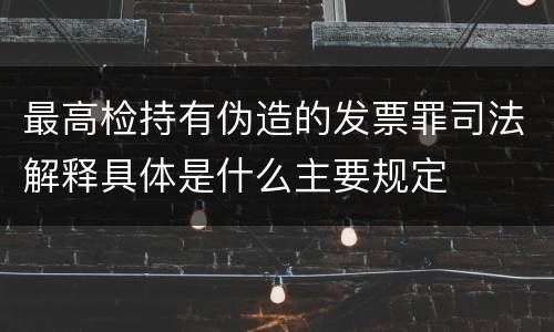 最高检持有伪造的发票罪司法解释具体是什么主要规定