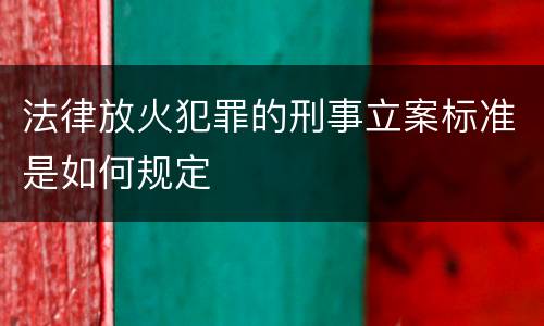 法律放火犯罪的刑事立案标准是如何规定