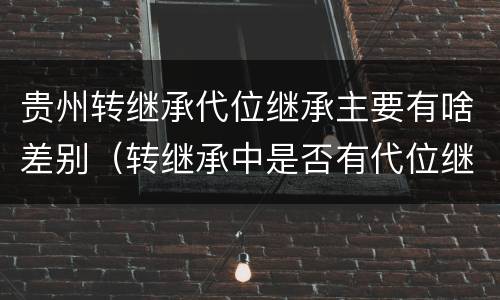 贵州转继承代位继承主要有啥差别（转继承中是否有代位继承）