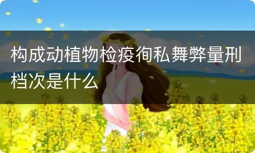 构成动植物检疫徇私舞弊量刑档次是什么