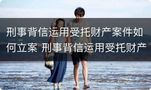 刑事背信运用受托财产案件如何立案 刑事背信运用受托财产案件如何立案审理
