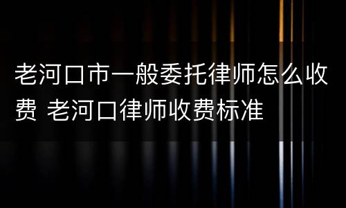 老河口市一般委托律师怎么收费 老河口律师收费标准