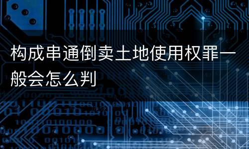 构成串通倒卖土地使用权罪一般会怎么判