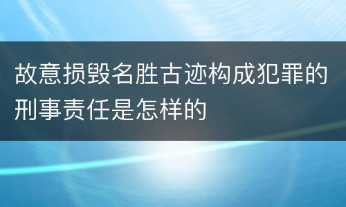 故意损毁名胜古迹构成犯罪的刑事责任是怎样的