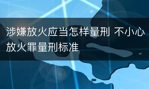涉嫌放火应当怎样量刑 不小心放火罪量刑标准