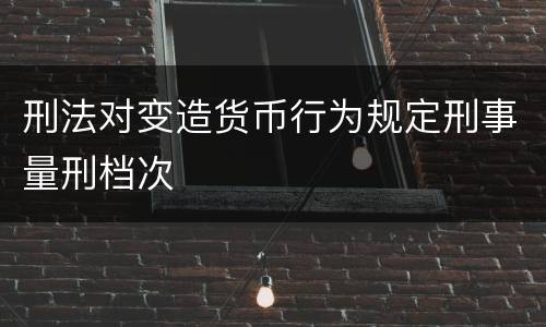 刑法对变造货币行为规定刑事量刑档次