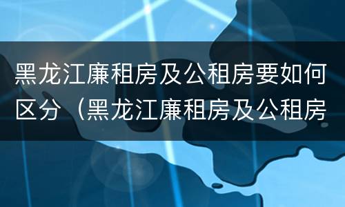 黑龙江廉租房及公租房要如何区分（黑龙江廉租房及公租房要如何区分呢）