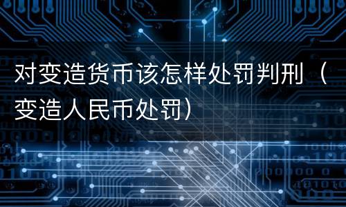 对变造货币该怎样处罚判刑（变造人民币处罚）