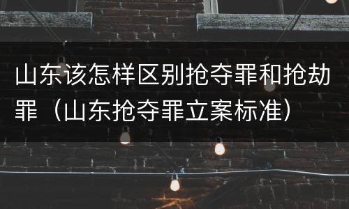山东该怎样区别抢夺罪和抢劫罪（山东抢夺罪立案标准）