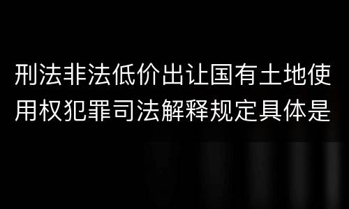 刑法非法低价出让国有土地使用权犯罪司法解释规定具体是什么内容