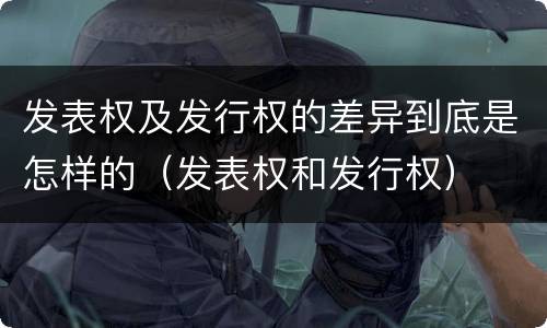 发表权及发行权的差异到底是怎样的（发表权和发行权）