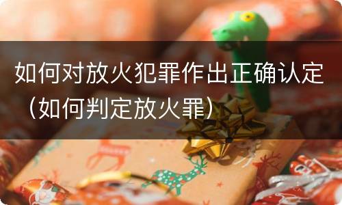 如何对放火犯罪作出正确认定（如何判定放火罪）