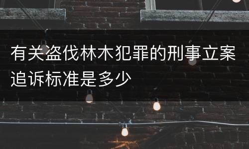 有关盗伐林木犯罪的刑事立案追诉标准是多少