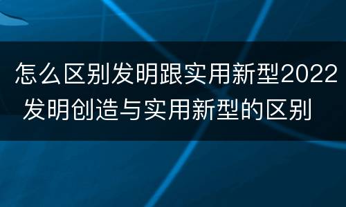 怎么区别发明跟实用新型2022 发明创造与实用新型的区别