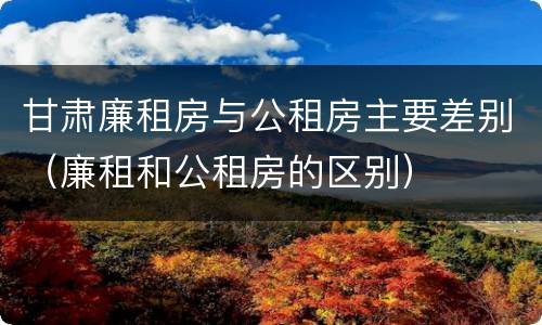 甘肃廉租房与公租房主要差别（廉租和公租房的区别）