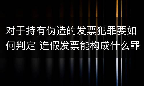 对于持有伪造的发票犯罪要如何判定 造假发票能构成什么罪