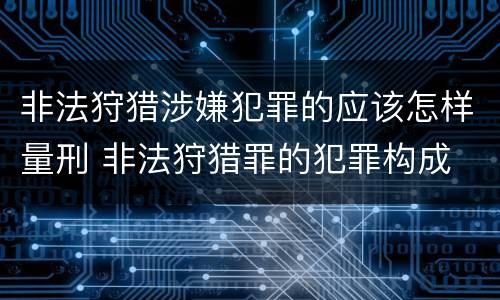 非法狩猎涉嫌犯罪的应该怎样量刑 非法狩猎罪的犯罪构成