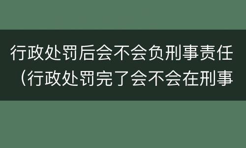 行政处罚后会不会负刑事责任（行政处罚完了会不会在刑事）