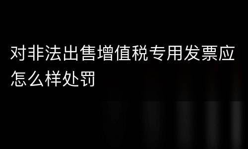 对非法出售增值税专用发票应怎么样处罚