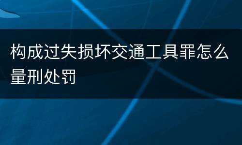 构成过失损坏交通工具罪怎么量刑处罚