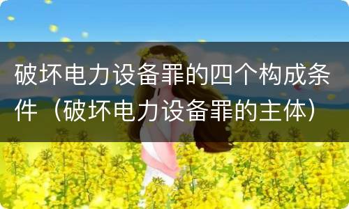 破坏电力设备罪的四个构成条件（破坏电力设备罪的主体）