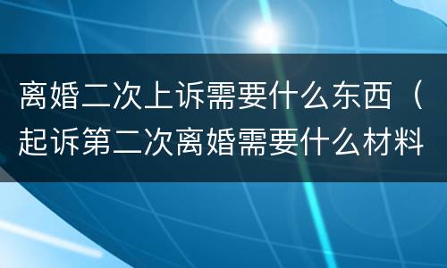 离婚二次上诉需要什么东西（起诉第二次离婚需要什么材料）