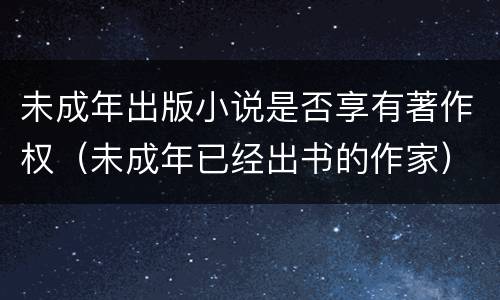 未成年出版小说是否享有著作权（未成年已经出书的作家）