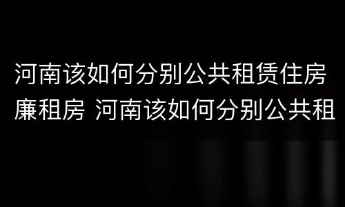 河南该如何分别公共租赁住房廉租房 河南该如何分别公共租赁住房廉租房的真假