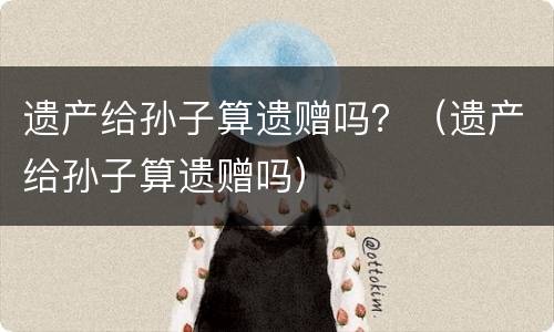 遗产给孙子算遗赠吗？（遗产给孙子算遗赠吗）