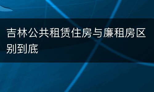 吉林公共租赁住房与廉租房区别到底