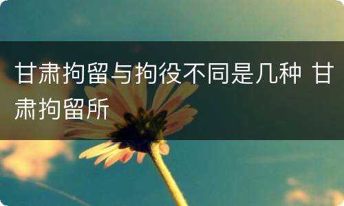 甘肃拘留与拘役不同是几种 甘肃拘留所