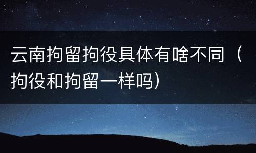 云南拘留拘役具体有啥不同（拘役和拘留一样吗）