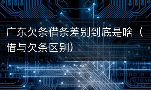 广东欠条借条差别到底是啥（借与欠条区别）