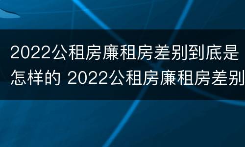 2022公租房廉租房差别到底是怎样的 2022公租房廉租房差别到底是怎样的呢