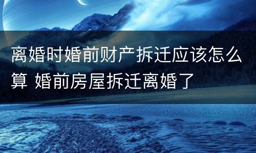 离婚时婚前财产拆迁应该怎么算 婚前房屋拆迁离婚了
