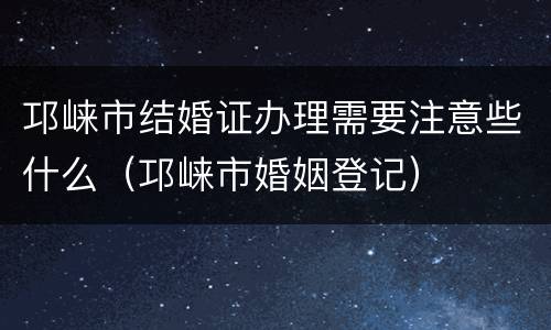 邛崃市结婚证办理需要注意些什么（邛崃市婚姻登记）