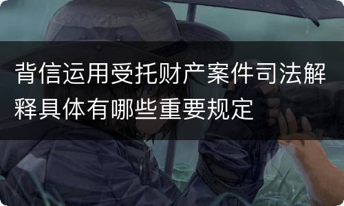 背信运用受托财产案件司法解释具体有哪些重要规定