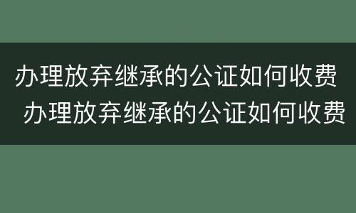 办理放弃继承的公证如何收费 办理放弃继承的公证如何收费呢