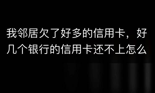 我邻居欠了好多的信用卡，好几个银行的信用卡还不上怎么办的啊