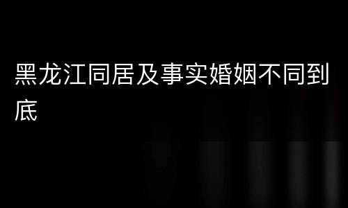 黑龙江同居及事实婚姻不同到底