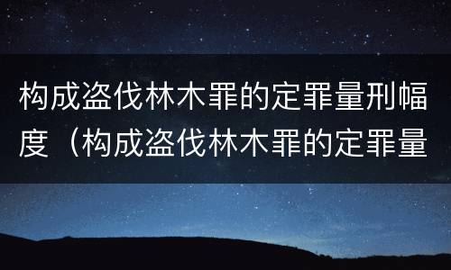 构成盗伐林木罪的定罪量刑幅度（构成盗伐林木罪的定罪量刑幅度是多少）